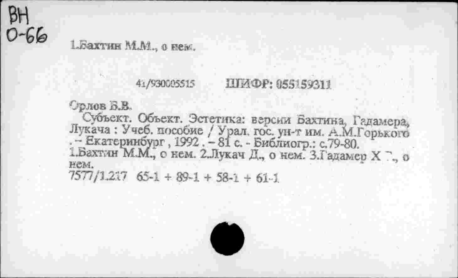 ﻿о-6&
1-йчахтин МЛ1., о не»;.
41/930005515 ШИФР: 055159311
Орлов Й.В.
Субъект. Объект. Эстетика: версии Бахтина, Гадамера. Лукача : Учеб. пособие / Урал, гос. ун-т им. А.М.Горького . -- Екатеринбург, 1992. - 81 с. - Библиогр.: с.79-80.
..Бахтин М.М., о нем. 2Лукач Д„ о нем. 3.1’адаме» X " о нем.
7577/1217 65-1 + 89-1 + 58-1 + 61-1